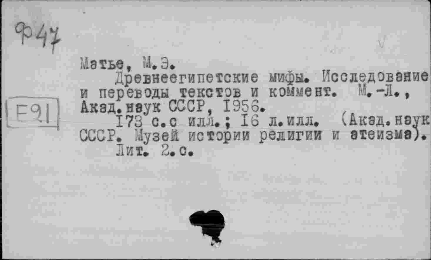 ﻿Матье, М.Э.
Древнеегипетские мифы. Исследование и переводы текстов и коммент. М,—Л., Акад.наук СССР, 1956.
173 с. с илл.; 16 л. илл. ^Акад.наук СССР. Музей истории религии и атеизма).
Лит. 2. с.